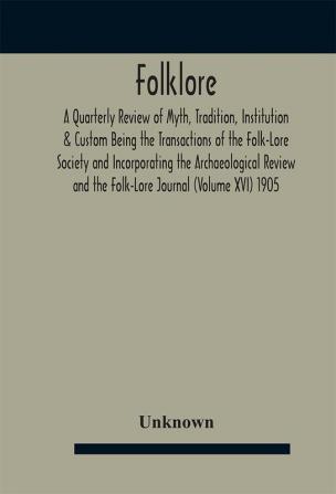 Folklore; A Quarterly Review of Myth Tradition Institution & Custom Being the Transactions of the Folk-Lore Society and Incorporating the Archaeological Review and the Folk-Lore Journal (Volume XVI) 1905