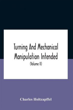 Turning And Mechanical Manipulation Intended As A Work Of General Reference And Practical Instruction On The Lathe And The Various Mechanical Pursuits Followed By Amateurs (Volume Ii) The Principles Of Construction Action And Application Of Cutting Too