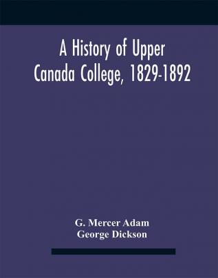 A History Of Upper Canada College 1829-1892 : With Contributions By Old Upper Canada College Boys Lists Of Head-Boys Exhibitioners University Scholars And Medallists And A Roll Of The School