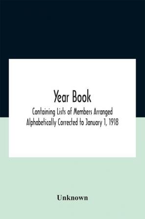 Year Book; Containing Lists Of Members Arranged Alphabetically Corrected To January 1 1918