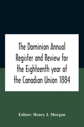 The Dominion Annual Register And Review For The Eighteenth Year Of The Canadian Union 1884