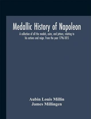 Medallic history of Napoleon. A collection of all the medals coins and jettons relating to his actions and reign. From the year 1796-1815