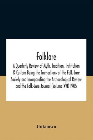 Folklore; A Quarterly Review Of Myth Tradition Institution & Custom Being The Transactions Of The Folk-Lore Society And Incorporating The Archaeological Review And The Folk-Lore Journal (Volume Xvi) 1905