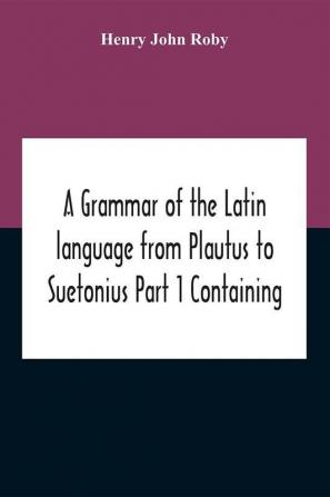 A Grammar Of The Latin Language From Plautus To Suetonius Part 1 Containing