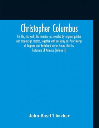 Christopher Columbus : his life his work his remains as revealed by original printed and manuscript records together with an essay on Peter Martyr of Anghera and Bartolomé de las Casas the first historians of America (Volume II)