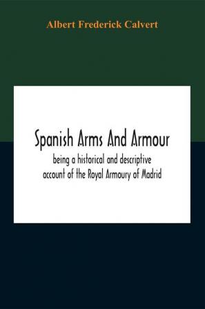 Spanish Arms And Armour Being A Historical And Descriptive Account Of The Royal Armoury Of Madrid