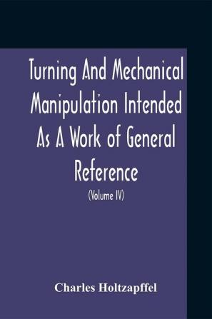 Turning And Mechanical Manipulation Intended As A Work Of General Reference And Practical Instruction On The Lathe And The Various Mechanical Pursuits Followed By Amateurs (Volume Iv) The Principles And Practice Of Hand Or Simple Turning