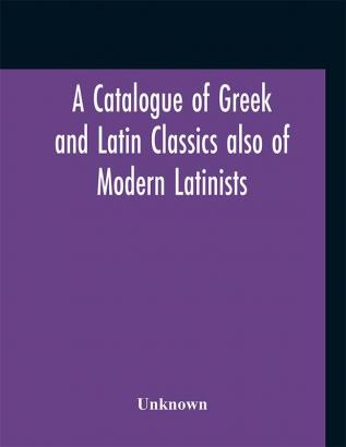 A Catalogue of Greek and Latin Classics also of Modern Latinists and of Works upon Classical Philology Greek and Roman Archaeology and history