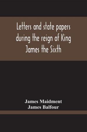 Letters And State Papers During The Reign Of King James The Sixth Chiefly From The Manuscript Collections Of Sir James Balfour Of Denmyln