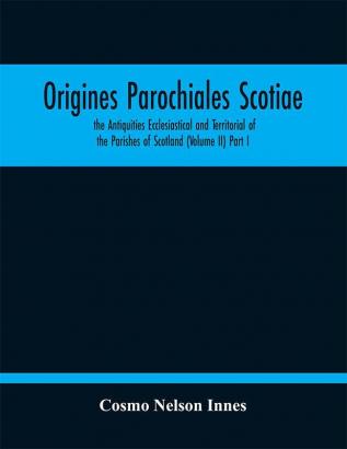 Origines Parochiales Scotiae. the Antiquities Ecclesiastical and Territorial of the Parishes of Scotland (Volume II) Part I