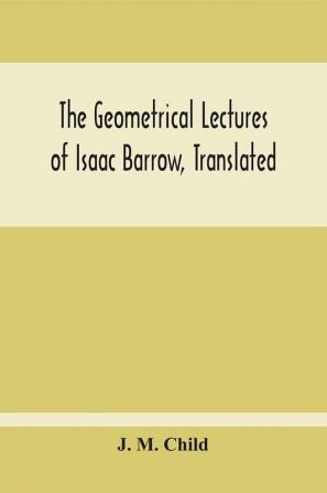 The Geometrical Lectures Of Isaac Barrow Translated With Notes And Proofs And A Discussion On The Advance Made Therein On The Work Of His Predecessors In The Infinitesimal Calculus