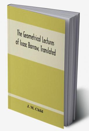 The Geometrical Lectures Of Isaac Barrow Translated With Notes And Proofs And A Discussion On The Advance Made Therein On The Work Of His Predecessors In The Infinitesimal Calculus