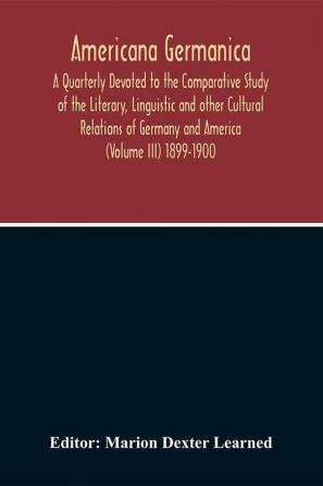 Americana Germanica; A Quarterly Devoted To The Comparative Study Of The Literary Linguistic And Other Cultural Relations Of Germany And America (Volume III) 1899-1900