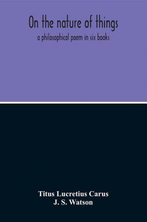 On The Nature Of Things; A Philosophical Poem In Six Books. Literally Translated Into English Prose By John Selby Watson; To Which Is Adjoined The Poetical Version Of John Mason Good