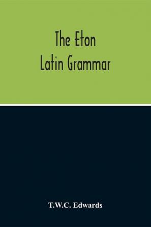 The Eton Latin Grammar; With The Addition Of Many Useful Notes And Observations And Also Of The Accents And Quantity Together With An Entirely New Version Of All The Latin Rules And Examples