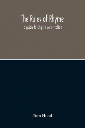 The Rules Of Rhyme; A Guide To English Versification. With A Compendious Dictionary Of Rhymes An Examination Of Classical Measures And Comments Upon Burlesque Comic Verse And Song-Writing