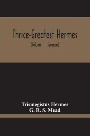 Thrice-Greatest Hermes; Studies In Hellenistic Theosophy And Gnosis Being A Translation Of The Extant Sermons And Fragments Of The Trismegistic Literature With Prolegomena Commentaries And Notes (Volume Ii)