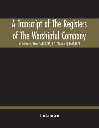 A Transcript Of The Registers Of The Worshipful Company Of Stationers From 1640-1708 A.D. (Volume Ii) 1655-1675