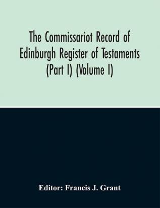 The Commissariot Record Of Edinburgh Register Of Testaments (Part I) (Volume I)