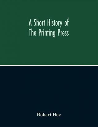 A Short History Of The Printing Press And Of The Improvements In Printing Machinery From The Time Of Gutenberg Up To The Present Day