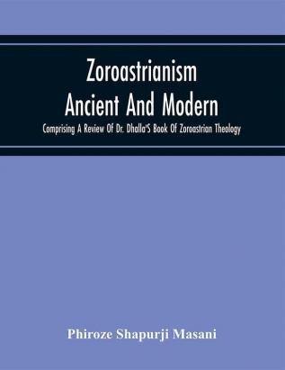 Zoroastrianism Ancient And Modern : Comprising A Review Of Dr. Dhalla'S Book Of Zoroastrian Theology