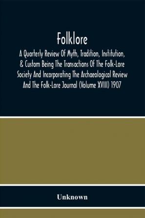 Folklore; A Quarterly Review Of Myth Tradition Institution & Custom Being The Transactions Of The Folk-Lore Society And Incorporating The Archaeological Review And The Folk-Lore Journal (Volume Xviii) 1907