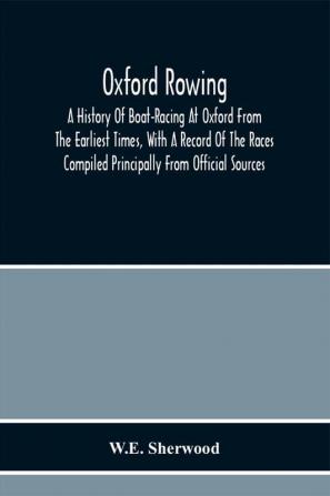 Oxford Rowing; A History Of Boat-Racing At Oxford From The Earliest Times With A Record Of The Races Compiled Principally From Official Sources