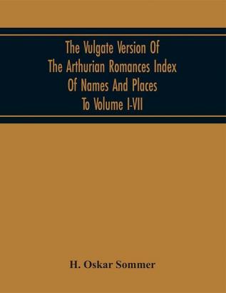 The Vulgate Version Of The Arthurian Romances Index Of Names And Places To Volume I-VII