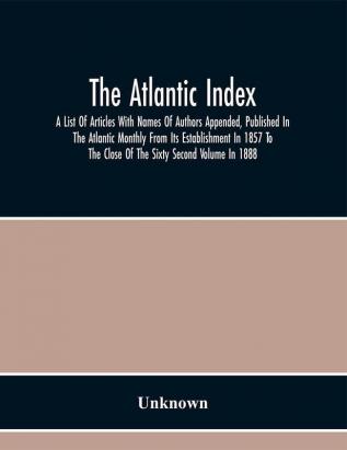 The Atlantic Index; A List Of Articles With Names Of Authors Appended Published In The Atlantic Monthly From Its Establishment In 1857 To The Close Of The Sixty Second Volume In 1888