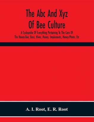 The Abc And Xyz Of Bee Culture; A Cyclopedia Of Everything Pertaining To The Care Of The Honey-Bee; Bees Hives Honey Implements Honey-Plants Etc. Facts Gleaned From The Experience Of Thousands Of Bee-Keepers And Afterward Verified In Our Apiary