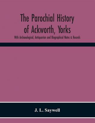 The Parochial History of Ackworth Yorks: With Archaeological Antiquarian and Biographical Notes & Records