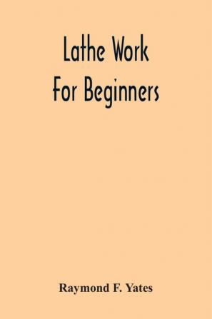 Lathe Work For Beginners; A Practical Treatise On Lathe Work With Complete Instructions For Properly Using The Various Tools Including Complete Directions For Wood And Metal Turning Screw Cutting Measuring Tools Wood Turning Metal Spinning Etc. And