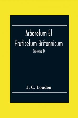 Arboretum Et Fruticetum Britannicum; Or The Trees And Shrubs Of Britain Native And Foreign Hardy And Half-Hardy Pictorially And Botanically Delineated And Scientifically And Popularly Described; With Their Propagation Culture Management And Uses I