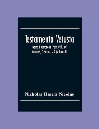 Testamenta Vetusta: Being Illustrations From Wills Of Manners Customs &C. As Well As Of The Descents And Possessions Of Many Distinguished Families. From The Reign Of Henry The Second To The Accession Of Queen Elizabeth (Volume Ii)