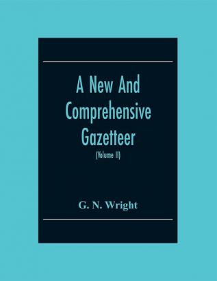 A New And Comprehensive Gazetteer; Being A Delineation Of The Present State Of The World From The Most Recent Authorities Arranged In Alphabetical Order And Constituting A Systematic Dictionary Of Geography (Volume Ii)