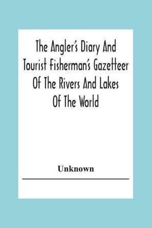 The Angler's Diary And Tourist Fisherman'S Gazetteer Of The Rivers And Lakes Of The World; To Which Are Added Forms For Registering The Fish Taken During The Year