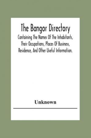 The Bangor Directiory; Containing The Names Of The Inhabitants Their Occupations Places Of Business Residence And Other Useful Information.