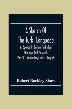 A Sketch Of The Turki Language As Spoken In Eastern Turkistan (Kashgar And Yarkand) Part Ii - Vocabulary; Turki - English