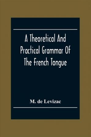 A Theoretical And Practical Grammar Of The French Tongue; In Which The Present Usage Is Displayed Agreeably To The Decision Of The French Academy