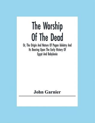 The Worship Of The Dead; Or The Origin And Nature Of Pagan Idolatry And Its Bearing Upon The Early History Of Egypt And Babylonia