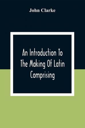 An Introduction To The Making Of Latin Comprising After An Easy Compendious Method The Substance Of The Latin Syntax