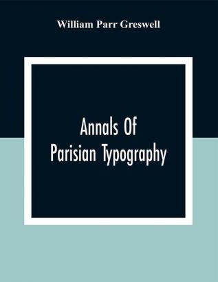 Annals Of Parisian Typography: Containing An Account Of The Earliest Typographical Establishments Of Paris; And Notes And Illustrations Of The Most Remarkable Productions Of The Parisian Gothic Press