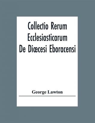 Collectio Rerum Ecclesiasticarum De Diœcesi Eboracensi Or Collections Relative To Churches And Chapels Within The Diocese Of York. To Which Are Added Collections Relative To Churches And Chapels Within The Diocese Of Ripon