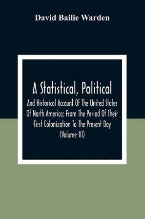 A Statistical Political And Historical Account Of The United States Of North America; From The Period Of Their First Colonization To The Present Day (Volume Iii)