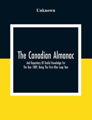 The Canadian Almanac And Repository Of Useful Knowledge For The Year 1889 Being The First After Leap Year; Containing Full And Authentic Commercial Statistical Astronomical Departmental Fcclesiastical Educational Financial And General Information