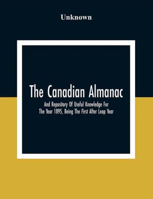 The Canadian Almanac And Repository Of Useful Knowledge For The Year 1895 Being The First After Leap Year; Containing Full And Authentic Commercial Statistical Astronomical Departmental Fcclesiastical Educational Financial And General Information