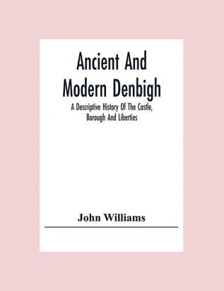 Ancient And Modern Denbigh; A Descriptive History Of The Castle Borough And Liberties