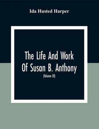 The Life And Work Of Susan B. Anthony: Including The Triumphs Of Her Last Years Account Of Her Death And Funeral And Comments Of The Press (Volume Iii)