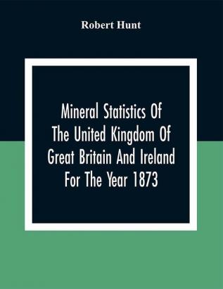 Mineral Statistics Of The United Kingdom Of Great Britain And Ireland For The Year 1873