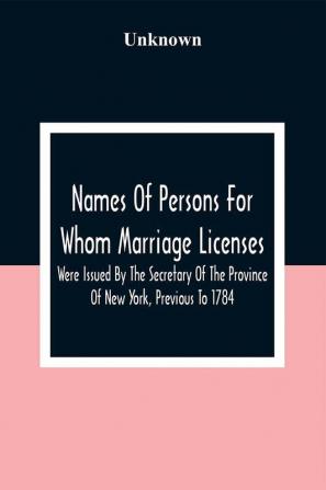 Names Of Persons For Whom Marriage Licenses Were Issued By The Secretary Of The Province Of New York Previous To 1784